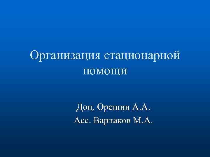 Организация стационарной помощи Доц. Орешин А. А. Асс. Варлаков М. А. 