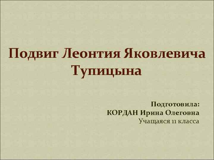 Подвиг Леонтия Яковлевича Тупицына Подготовила: КОРДАН Ирина Олеговна Учащаяся 11 класса 
