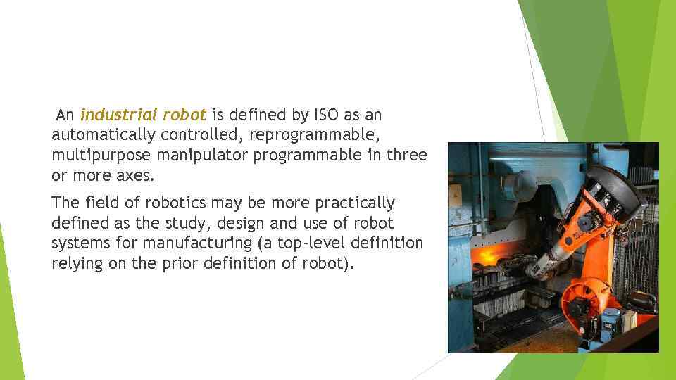 An industrial robot is defined by ISO as an automatically controlled, reprogrammable, multipurpose manipulator