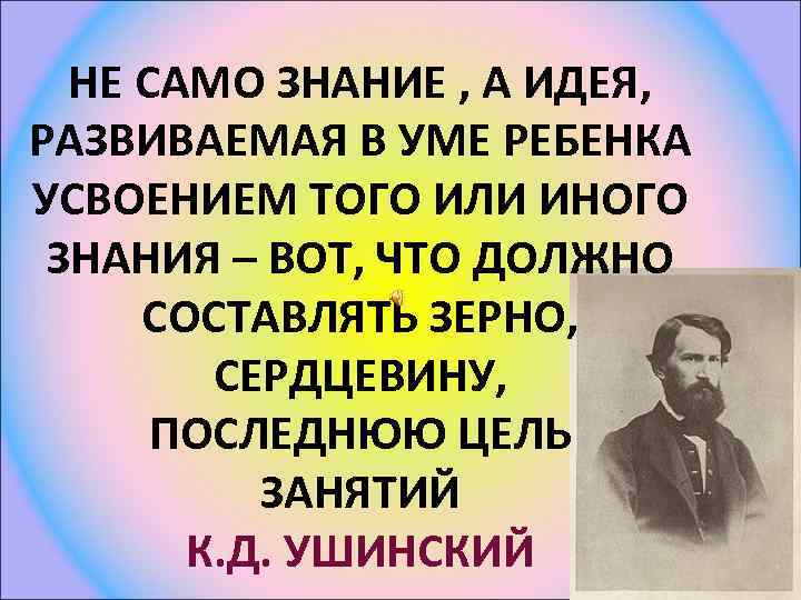 НЕ САМО ЗНАНИЕ , А ИДЕЯ, РАЗВИВАЕМАЯ В УМЕ РЕБЕНКА УСВОЕНИЕМ ТОГО ИЛИ ИНОГО