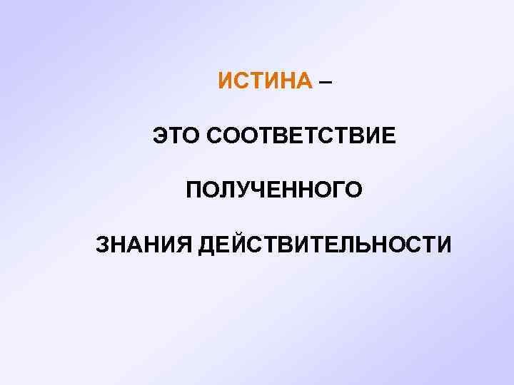 ИСТИНА – ЭТО СООТВЕТСТВИЕ ПОЛУЧЕННОГО ЗНАНИЯ ДЕЙСТВИТЕЛЬНОСТИ 