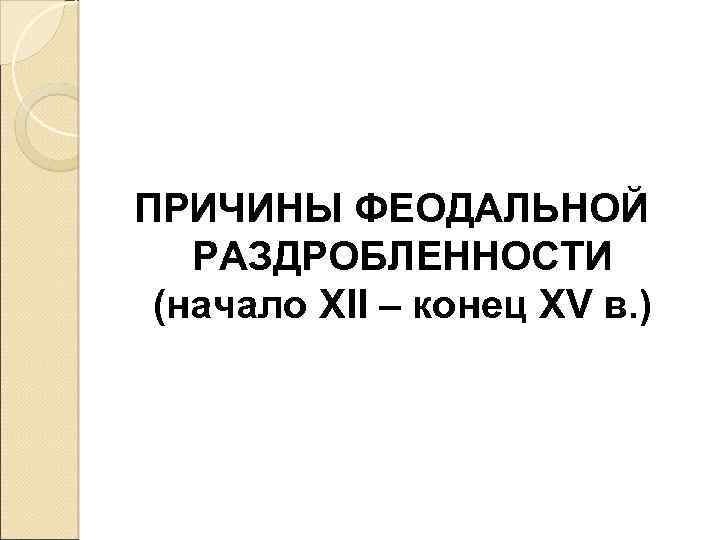 ПРИЧИНЫ ФЕОДАЛЬНОЙ РАЗДРОБЛЕННОСТИ (начало XII – конец XV в. ) 