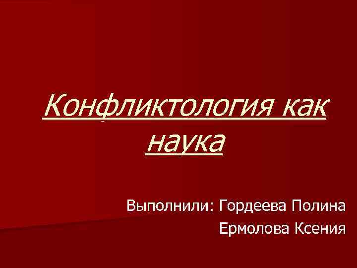 Конфликтология как наука Выполнили: Гордеева Полина Ермолова Ксения 