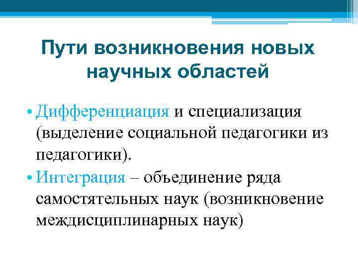 Пути возникновения новых научных областей • Дифференциация и специализация (выделение социальной педагогики из педагогики).