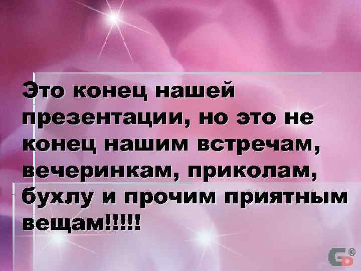 Это конец нашей презентации, но это не конец нашим встречам, вечеринкам, приколам, бухлу и