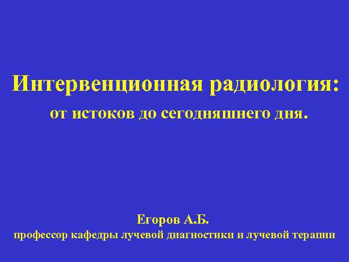 Интервенционная радиология: от истоков до сегодняшнего дня. Егоров А. Б. профессор кафедры лучевой диагностики