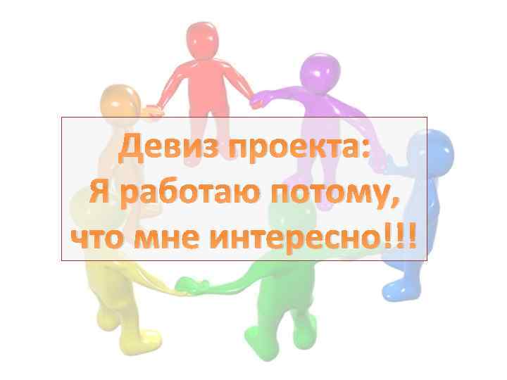 Девиз проекта: Я работаю потому, что мне интересно!!! 