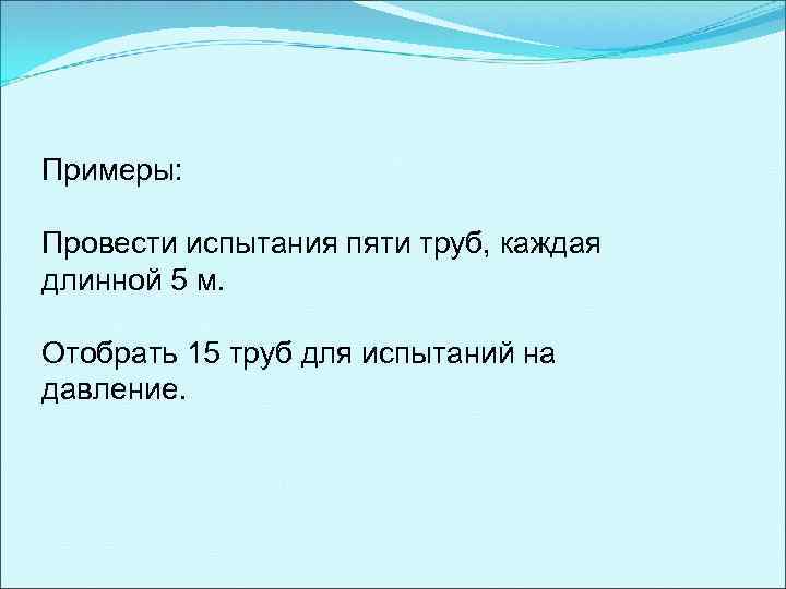 Примеры: Провести испытания пяти труб, каждая длинной 5 м. Отобрать 15 труб для испытаний