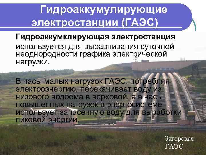 Гидроаккумулирующие электростанции (ГАЭС) Гидроаккумклирующая электростанция используется для выравнивания суточной неоднородности графика электрической нагрузки. В