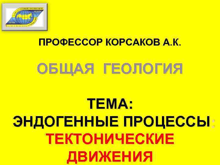 ПРОФЕССОР КОРСАКОВ А. К. ОБЩАЯ ГЕОЛОГИЯ ТЕМА: ЭНДОГЕННЫЕ ПРОЦЕССЫ : ТЕКТОНИЧЕСКИЕ ДВИЖЕНИЯ 