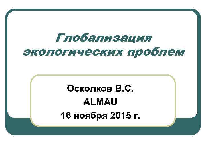 Глобализация экологических проблем Осколков В. С. ALMAU 16 ноября 2015 г. 