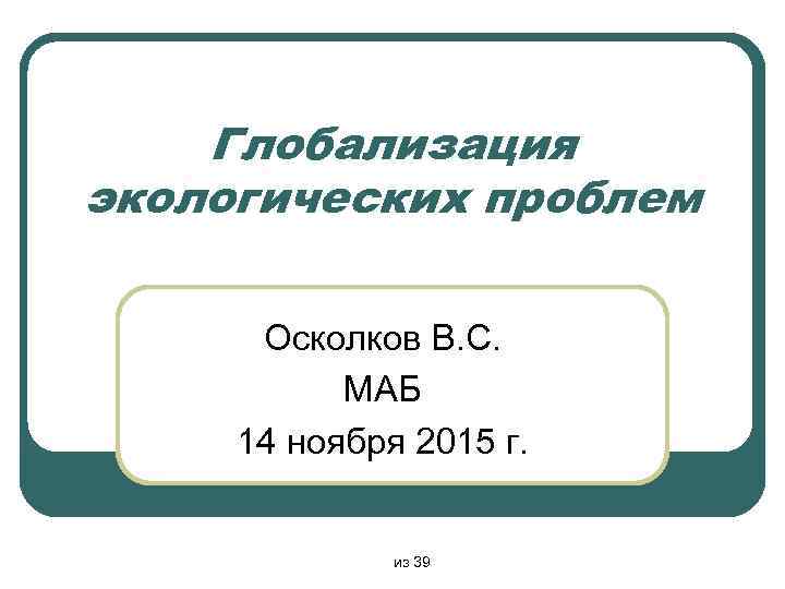 Глобализация экологических проблем Осколков В. С. МАБ 14 ноября 2015 г. из 39 