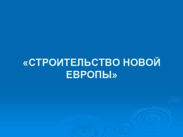  «СТРОИТЕЛЬСТВО НОВОЙ ЕВРОПЫ» 