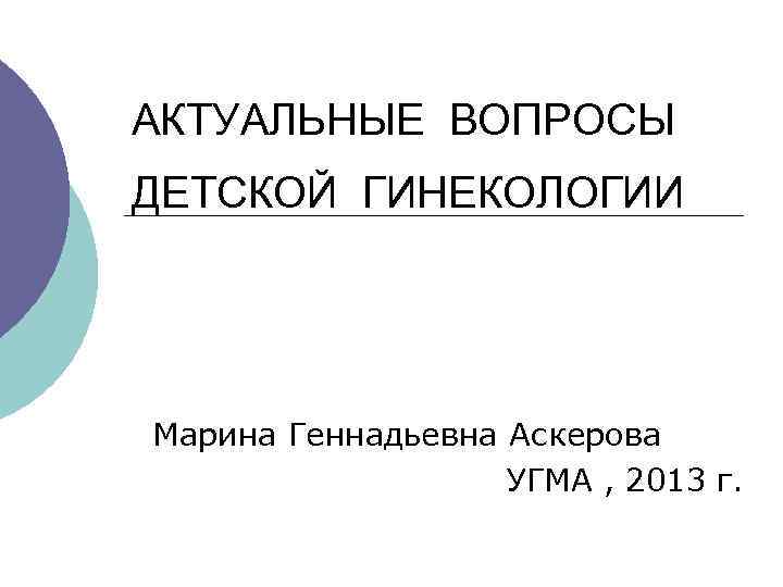 АКТУАЛЬНЫЕ ВОПРОСЫ ДЕТСКОЙ ГИНЕКОЛОГИИ Марина Геннадьевна Аскерова УГМА , 2013 г. 