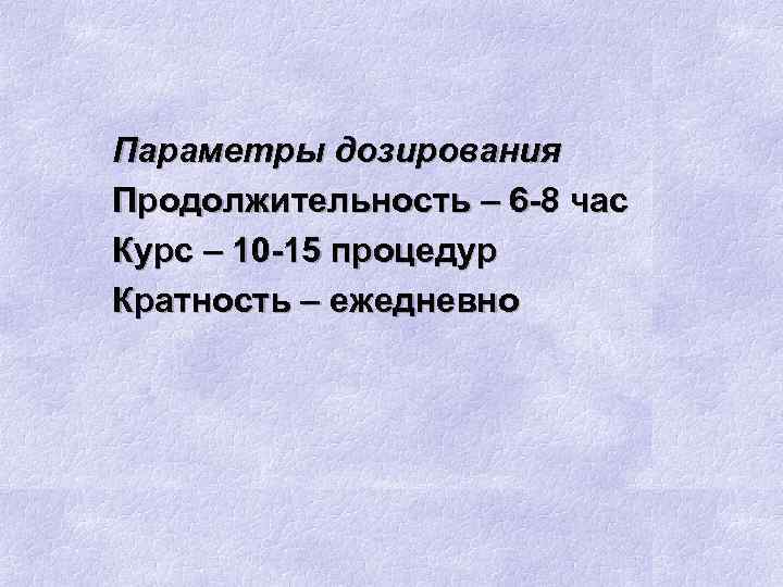 Параметры дозирования Продолжительность – 6 -8 час Курс – 10 -15 процедур Кратность –