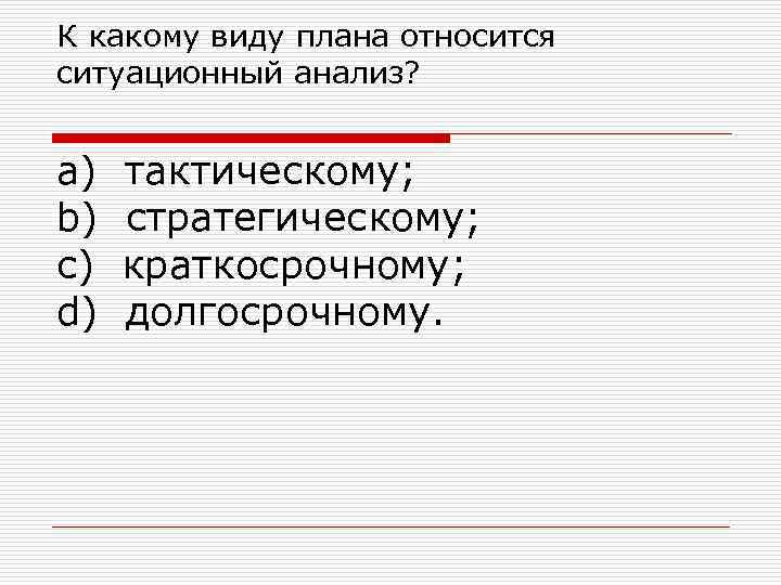 К какому виду плана относится ситуационный анализ? a) тактическому; b) стратегическому; c) краткосрочному; d)