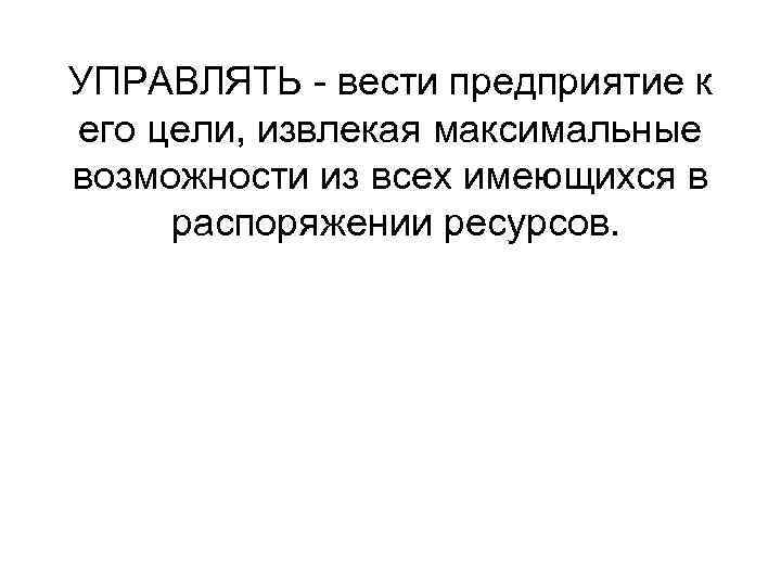 УПРАВЛЯТЬ - вести предприятие к его цели, извлекая максимальные возможности из всех имеющихся в
