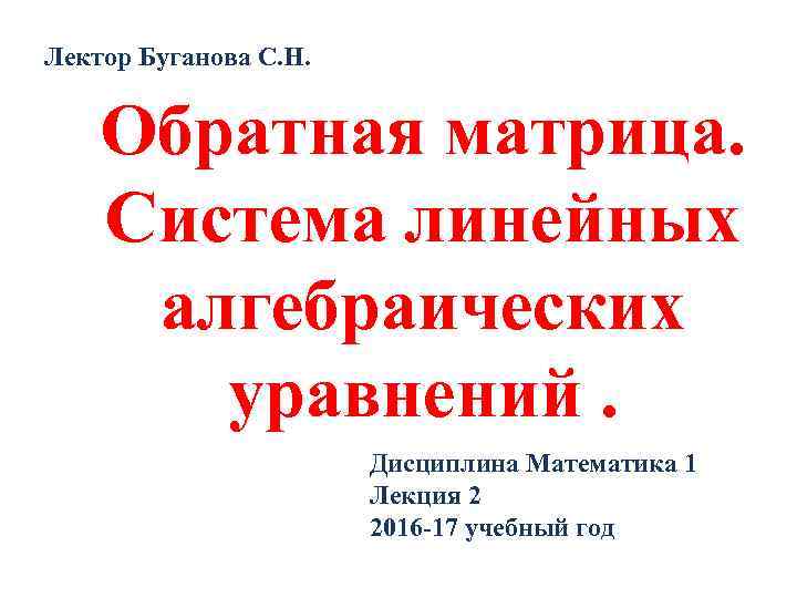 Лектор Буганова С. Н. Обратная матрица. Система линейных алгебраических уравнений. Дисциплина Математика 1 Лекция