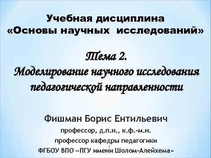 Учебная дисциплина «Основы научных исследований» Тема 2. Моделирование научного исследования педагогической направленности Фишман Борис