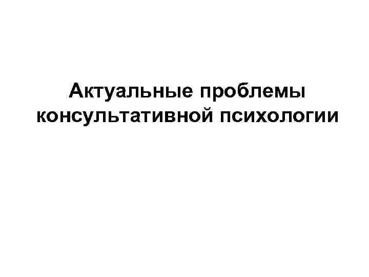 Актуальные проблемы консультативной психологии 