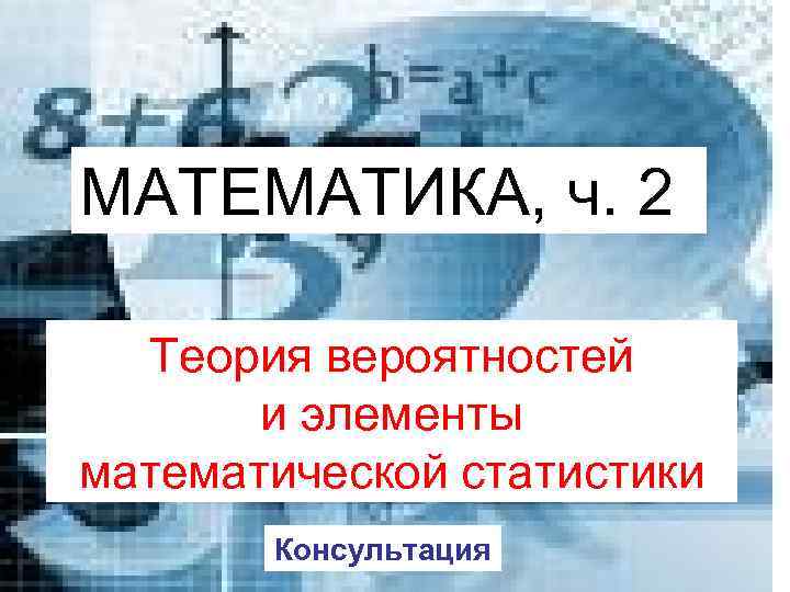 МАТЕМАТИКА, ч. 2 Теория вероятностей и элементы математической статистики Консультация 