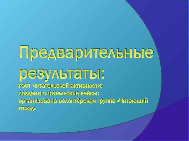 Предварительные результаты: читательской активности; созданы читательские кейсы; организована волонтёрская группа «Читающий город» РОСТ 