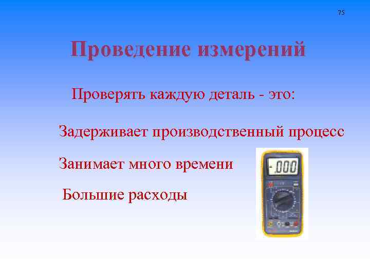 75 Проведение измерений Проверять каждую деталь - это: Задерживает производственный процесс Занимает много времени