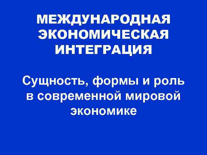 МЕЖДУНАРОДНАЯ ЭКОНОМИЧЕСКАЯ ИНТЕГРАЦИЯ Сущность, формы и роль в современной мировой экономике 
