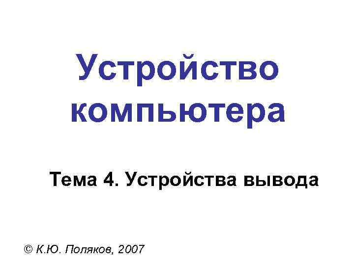 Устройство компьютера Тема 4. Устройства вывода © К. Ю. Поляков, 2007 