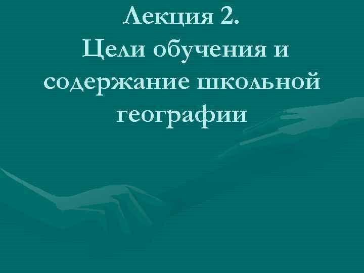 Лекция 2. Цели обучения и содержание школьной географии 