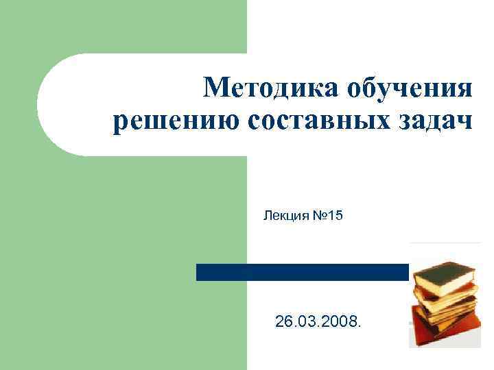 Методика обучения решению составных задач Лекция № 15 26. 03. 2008. 
