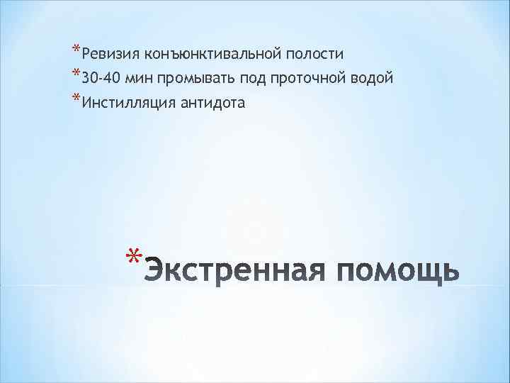 *Ревизия конъюнктивальной полости *30 -40 мин промывать под проточной водой *Инстилляция антидота * 