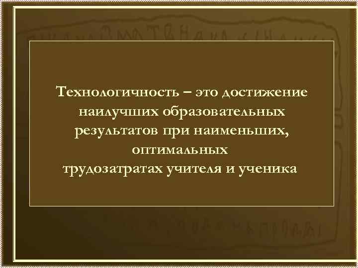 Технологичность – это достижение наилучших образовательных результатов при наименьших, оптимальных трудозатратах учителя и ученика