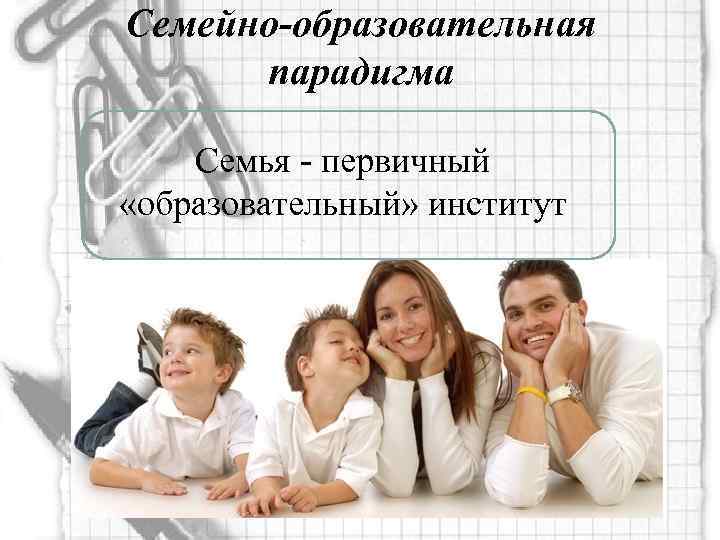 Семейно-образовательная парадигма Семья - первичный «образовательный» институт 