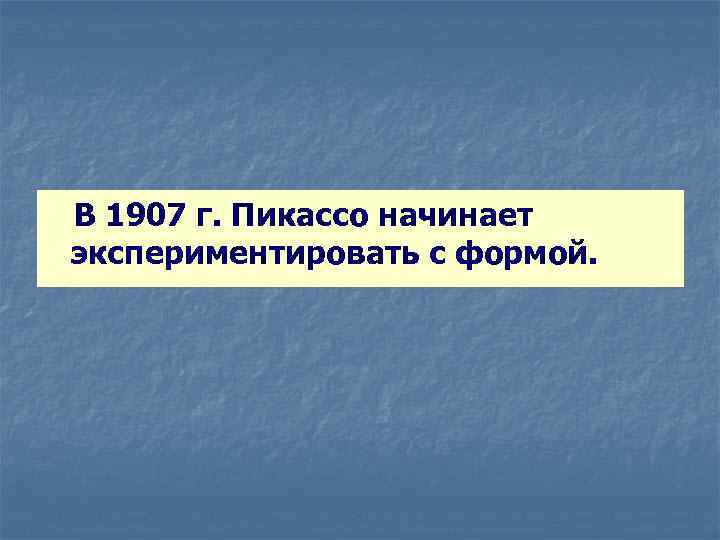  В 1907 г. Пикассо начинает экспериментировать с формой. 