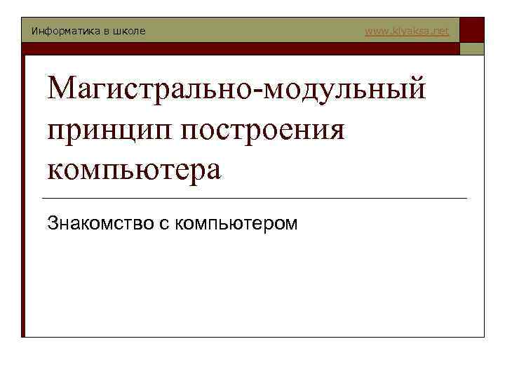 Информатика в школе www. klyaksa. net Магистрально-модульный принцип построения компьютера Знакомство с компьютером 