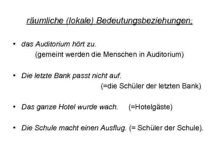 räumliche (lokale) Bedeutungsbeziehungen: • das Auditorium hört zu. (gemeint werden die Menschen in Auditorium)