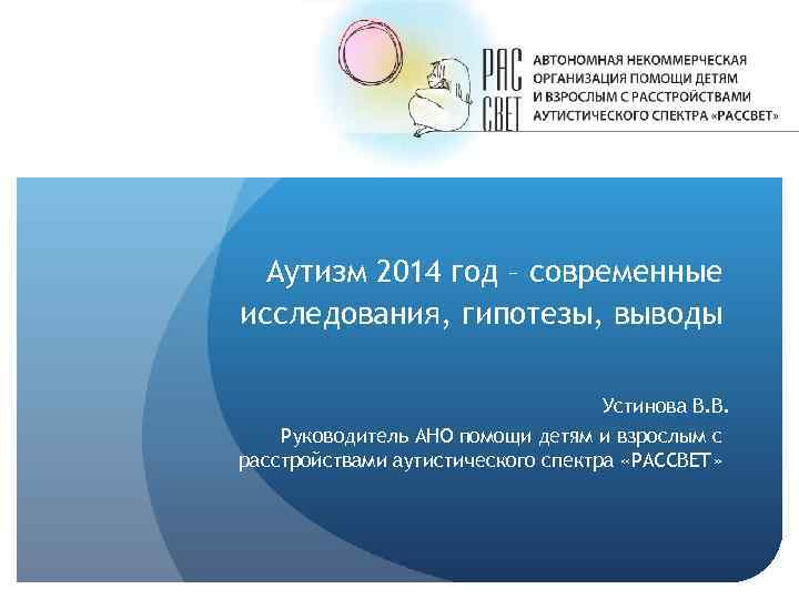 Аутизм 2014 год – современные исследования, гипотезы, выводы Устинова В. В. Руководитель АНО помощи