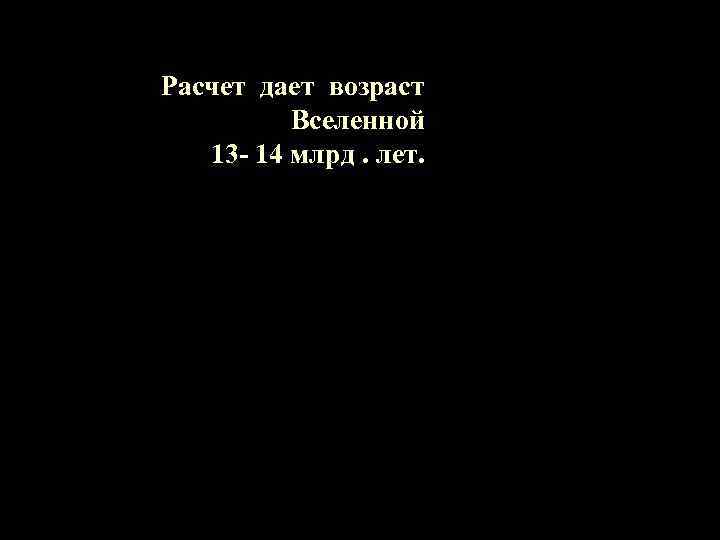 Расчет дает возраст Вселенной 13 - 14 млрд. лет. 