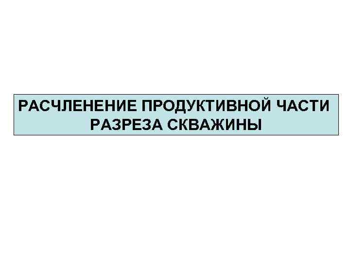 РАСЧЛЕНЕНИЕ ПРОДУКТИВНОЙ ЧАСТИ РАЗРЕЗА СКВАЖИНЫ 