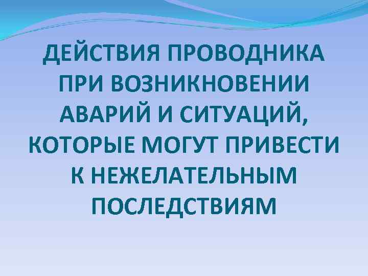 ДЕЙСТВИЯ ПРОВОДНИКА ПРИ ВОЗНИКНОВЕНИИ АВАРИЙ И СИТУАЦИЙ, КОТОРЫЕ МОГУТ ПРИВЕСТИ К НЕЖЕЛАТЕЛЬНЫМ ПОСЛЕДСТВИЯМ 