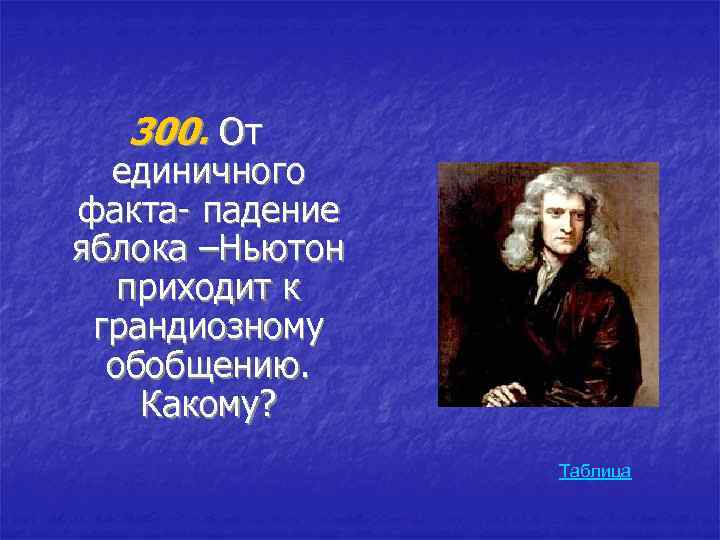 300. От единичного факта- падение яблока –Ньютон приходит к грандиозному обобщению. Какому? Таблица 