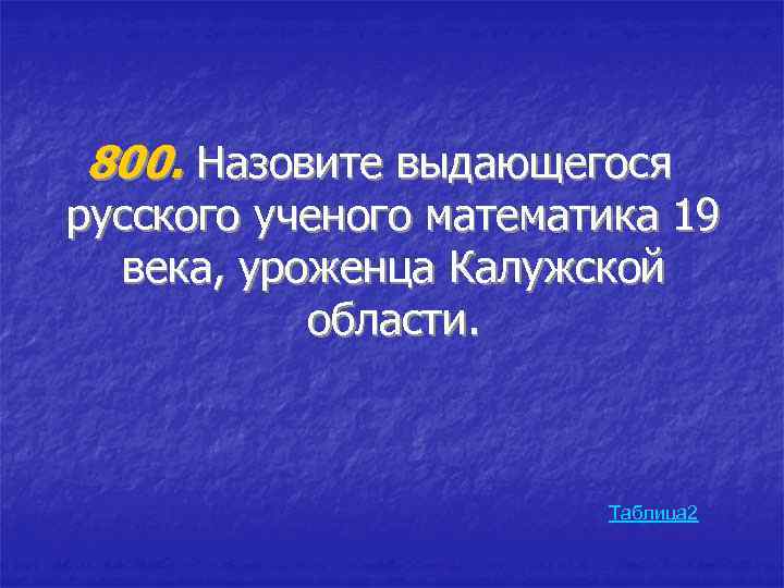 800. Назовите выдающегося русского ученого математика 19 века, уроженца Калужской области. Таблица 2 