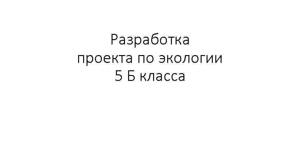 Разработка проекта по экологии 5 Б класса 