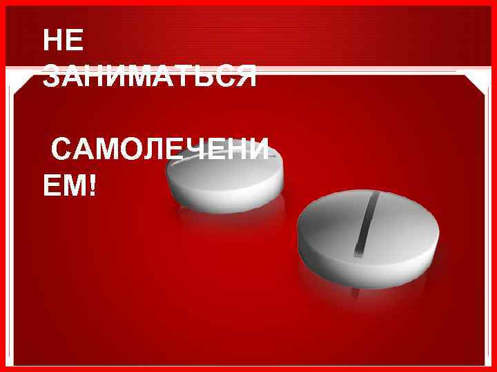 НЕ ЗАНИМАТЬСЯ САМОЛЕЧЕНИ ЕМ! 