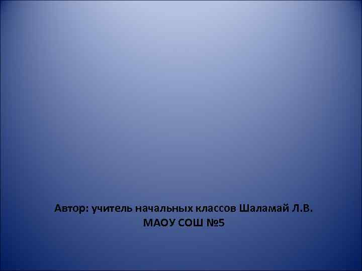 Автор: учитель начальных классов Шаламай Л. В. МАОУ СОШ № 5 