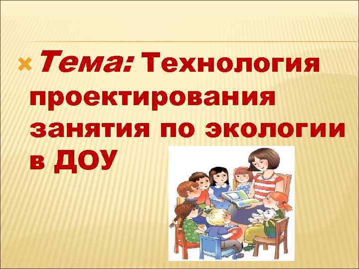  Тема: Технология проектирования занятия по экологии в ДОУ 