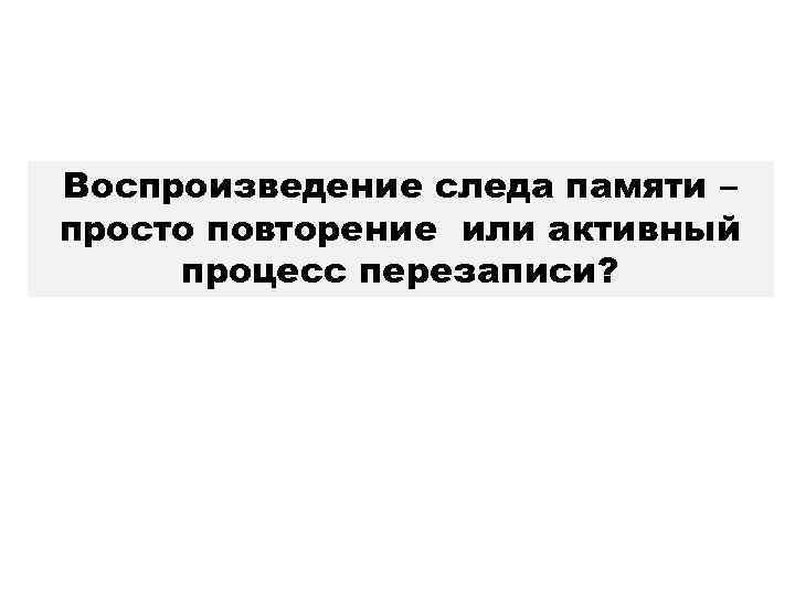 Воспроизведение следа памяти – просто повторение или активный процесс перезаписи? 