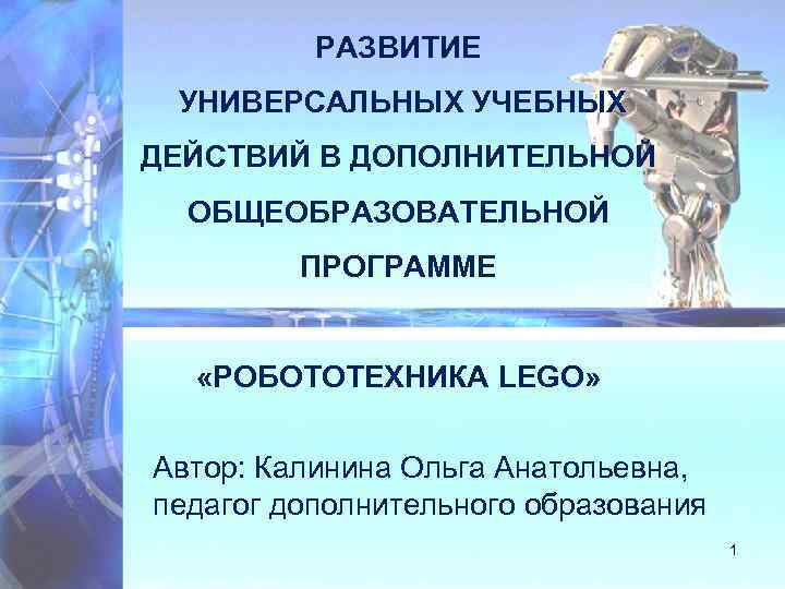 РАЗВИТИЕ УНИВЕРСАЛЬНЫХ УЧЕБНЫХ ДЕЙСТВИЙ В ДОПОЛНИТЕЛЬНОЙ ОБЩЕОБРАЗОВАТЕЛЬНОЙ ПРОГРАММЕ «РОБОТОТЕХНИКА LEGO» Автор: Калинина Ольга Анатольевна,