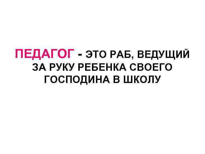 ПЕДАГОГ - ЭТО РАБ, ВЕДУЩИЙ ЗА РУКУ РЕБЕНКА СВОЕГО ГОСПОДИНА В ШКОЛУ 